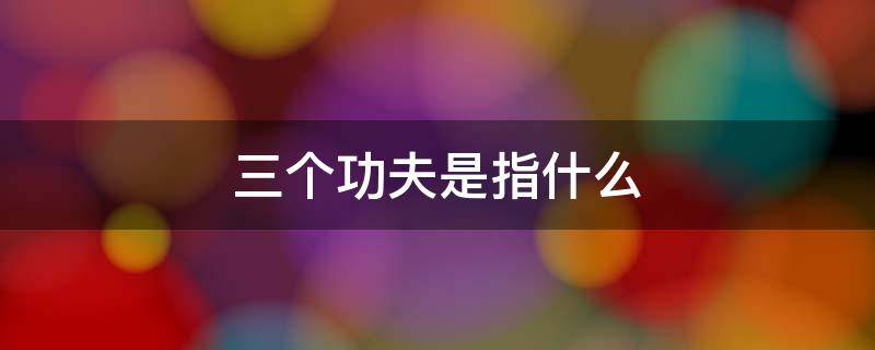 三個(gè)功夫是指什么 下好三個(gè)功夫是指什么