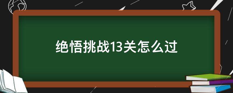 絕悟挑戰(zhàn)13關(guān)怎么過（絕悟挑戰(zhàn)13關(guān)怎么過 s22）