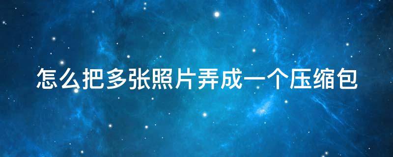 怎么把多张照片弄成一个压缩包 怎么把多张照片压缩成一个压缩包