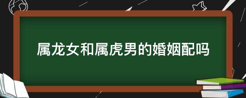 属龙女和属虎男的婚姻配吗 属虎女和属龙男婚配好吗