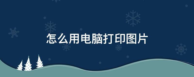 怎么用电脑打印图片 怎么用电脑打印图片A4纸