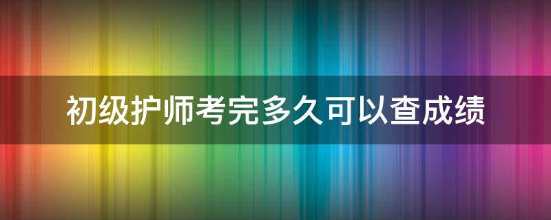 初级护师考完多久可以查成绩（初级护师考完试多久可以查成绩）