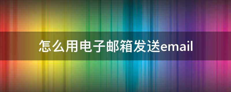 怎么用电子邮箱发送email（怎样发送电子邮箱）