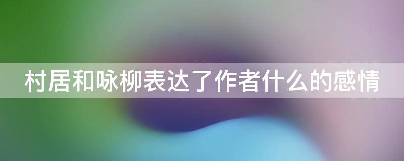 村居和咏柳表达了作者什么的感情 村居和咏柳这两首诗表达了诗人怎样的思想感情