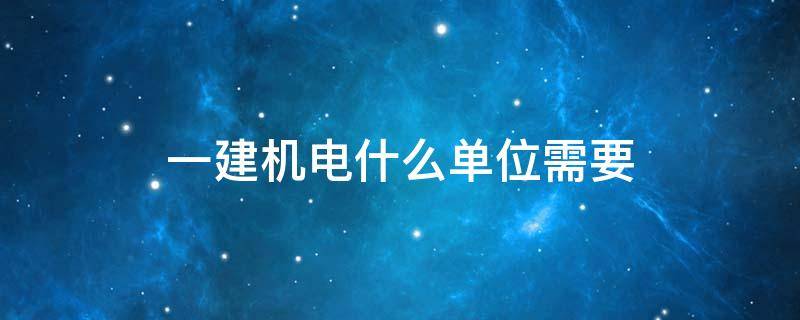 一建機電什么單位需要 一建機電哪些單位需要