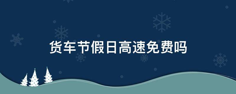 货车节假日高速免费吗（节假日高速大货车免费吗）