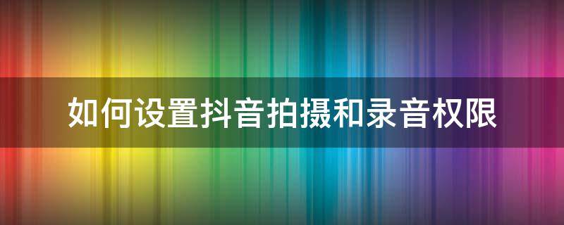 如何設(shè)置抖音拍攝和錄音權(quán)限 抖音怎么開啟拍攝權(quán)限和錄音權(quán)限