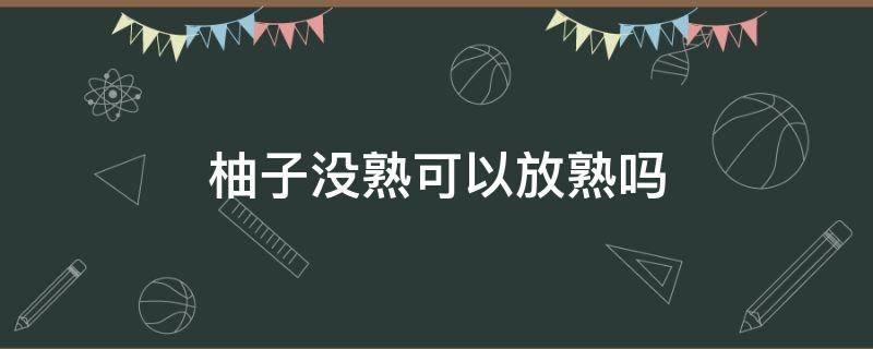 柚子没熟可以放熟吗 未成熟的柚子能放熟吗