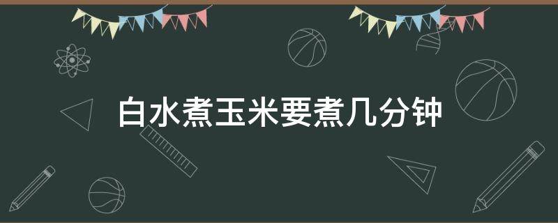 白水煮玉米要煮几分钟（白水煮玉米怎么煮）