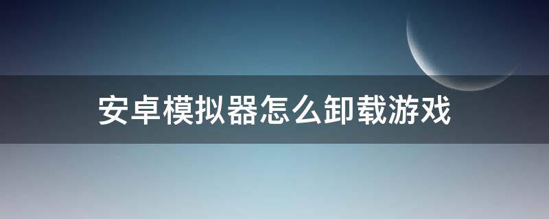 安卓模拟器怎么卸载游戏 手机模拟软件怎么卸载