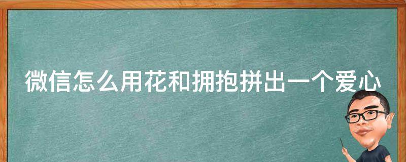 微信怎么用花和拥抱拼出一个爱心 微信聊天用花和抱抱怎么拼出心形