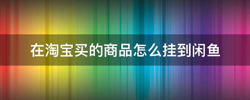 在淘宝买的商品怎么挂到闲鱼（闲鱼卖东西怎么挂淘宝链接）