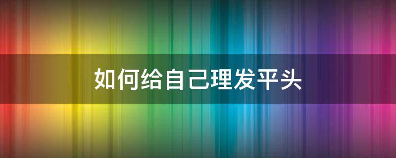 如何给自己理发平头 如何理平头发型