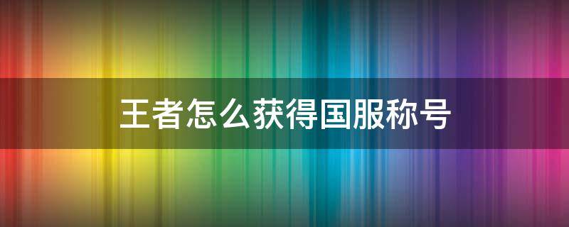 王者怎么获得国服称号 王者怎样获得国服称号