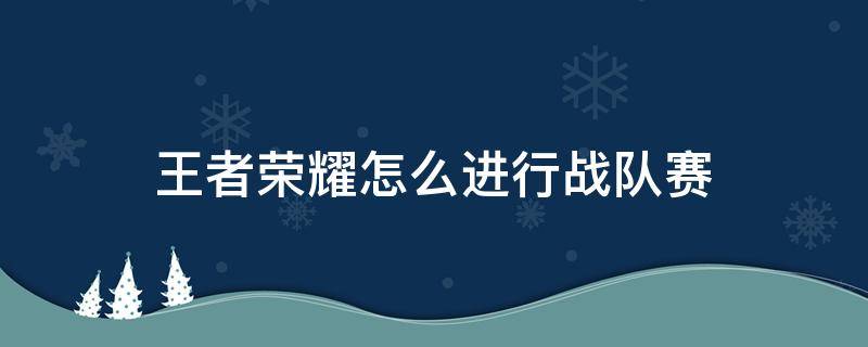 王者荣耀怎么进行战队赛（王者荣耀战队赛怎么开始）