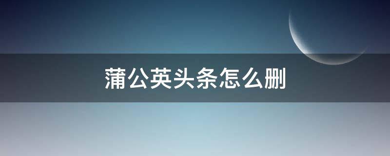 蒲公英头条怎么删 蒲公英app怎么删除用户