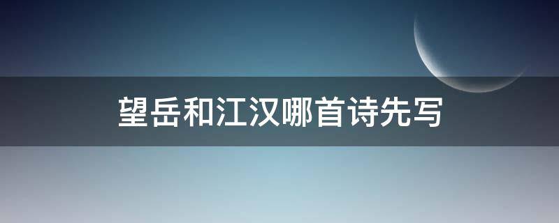 望岳和江漢哪首詩先寫（望岳寫的是哪首詩）