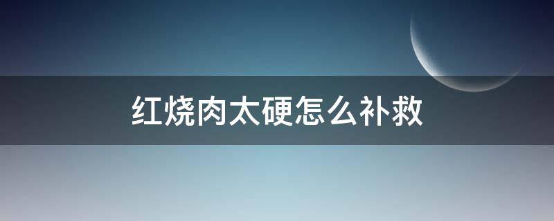 红烧肉太硬怎么补救（红烧肉太硬怎么补救窍门）