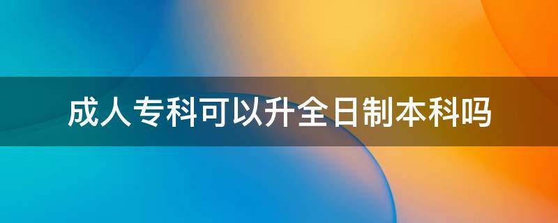 成人专科可以升全日制本科吗 成人大专学历可以升全日制本科吗