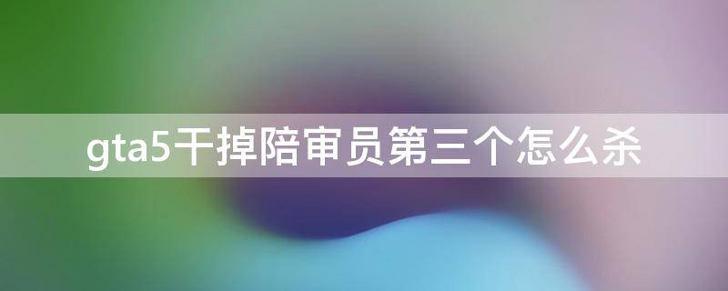 gta5干掉陪审员第三个怎么杀（gta5干掉陪审员第三个陪审员在哪）