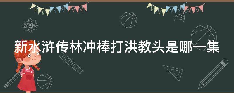 新水浒传林冲棒打洪教头是哪一集 新水浒传林冲棒打洪教头是哪一集的