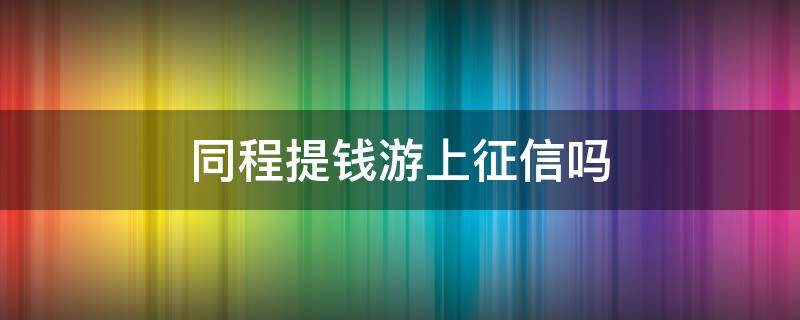 同程提钱游上征信吗（同程旅游提钱游上征信吗）