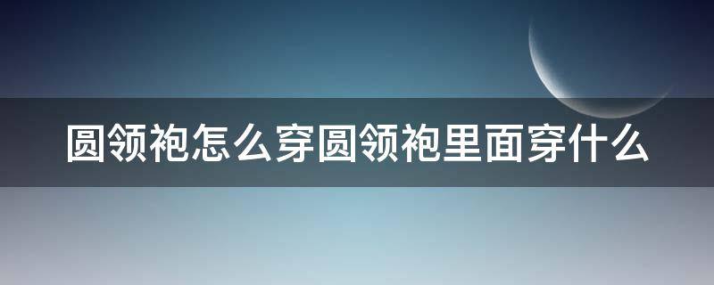 圆领袍怎么穿圆领袍里面穿什么（圆领袍里边穿什么）