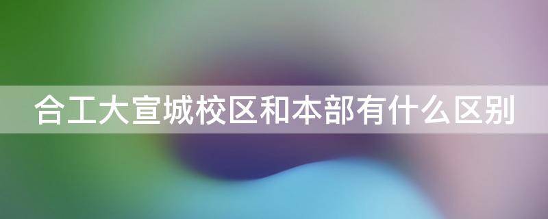 合工大宣城校區(qū)和本部有什么區(qū)別 合工大宣城校區(qū)是什么性質(zhì)的大學(xué)