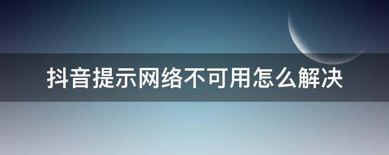 抖音提示网络不可用怎么解决 抖音提示网络不可用是怎么回事