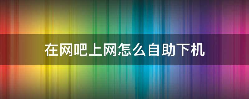 在网吧上网怎么自助下机 网吧自助下机怎么弄