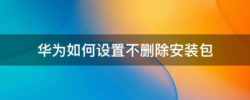 华为如何设置不删除安装包 华为手机如何设置不删除安装包