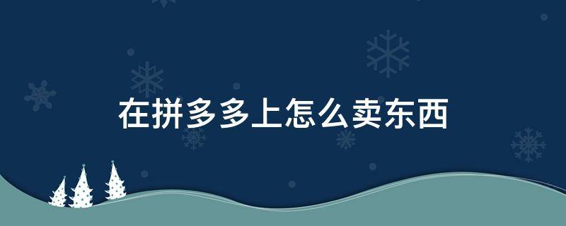 在拼多多上怎么卖东西 在拼多多上怎么卖东西便宜