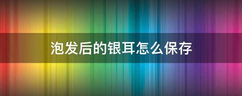 泡发后的银耳怎么保存 泡发之后的银耳怎么保存