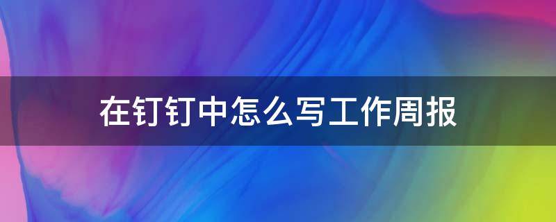 在钉钉中怎么写工作周报 钉钉上面的周报怎么写