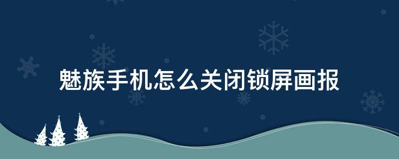 魅族手机怎么关闭锁屏画报 魅族手机锁屏画报怎么设置自己喜欢的壁纸