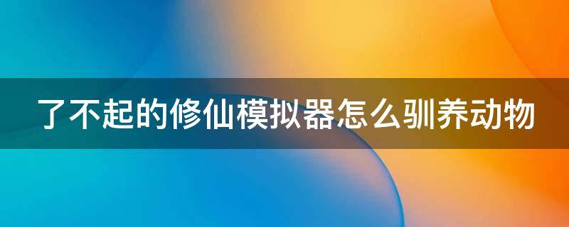 了不起的修仙模擬器怎么馴養(yǎng)動物 了不起的修仙模擬器怎么馴化