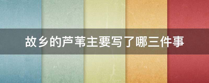 故鄉(xiāng)的蘆葦主要寫了哪三件事 故鄉(xiāng)的蘆葦主要寫了哪三件事你最喜歡哪件事