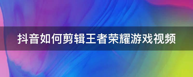 抖音如何剪辑王者荣耀游戏视频 抖音怎样剪辑王者荣耀视频