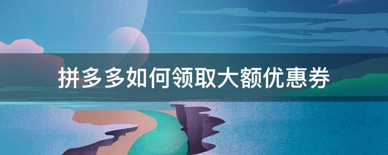 拼多多如何领取大额优惠券 怎么样领取拼多多大额优惠券