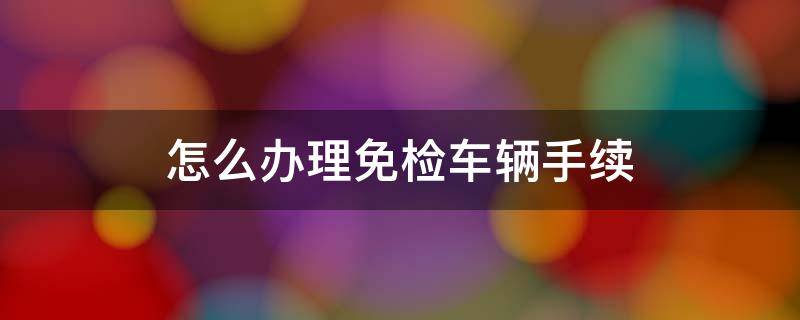 怎么办理免检车辆手续 怎样办理汽车免检