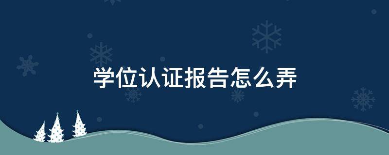 学位认证报告怎么弄（学位网学位认证报告怎么弄）