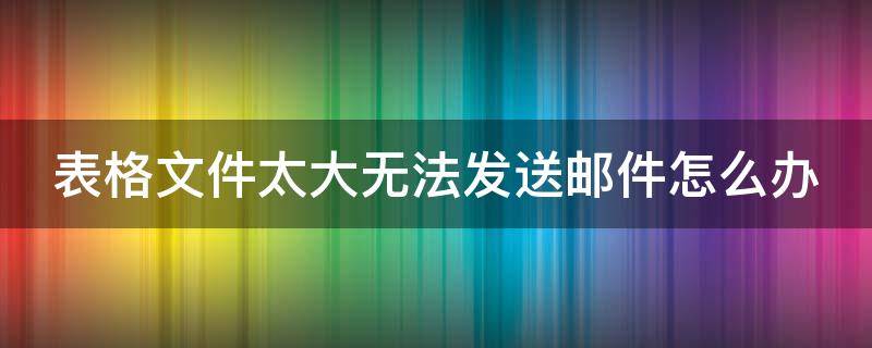 表格文件太大无法发送邮件怎么办 表格太大不能发邮件如何处理