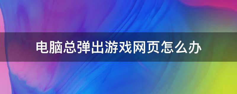 電腦總彈出游戲網(wǎng)頁(yè)怎么辦（電腦桌面總彈出游戲網(wǎng)頁(yè)怎么辦）