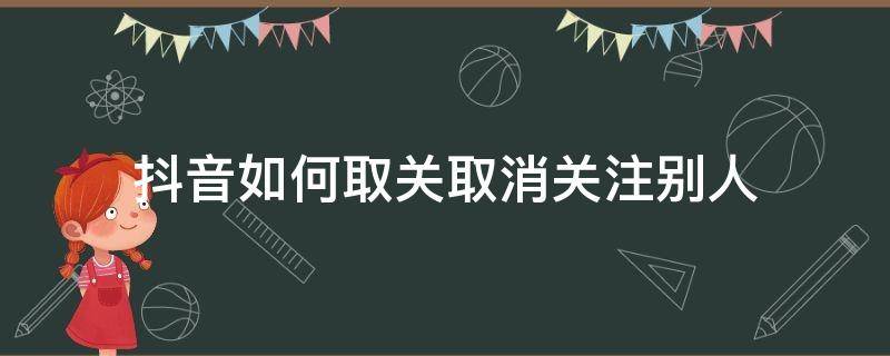 抖音如何取關(guān)取消關(guān)注別人（怎么取消抖音別人的關(guān)注）