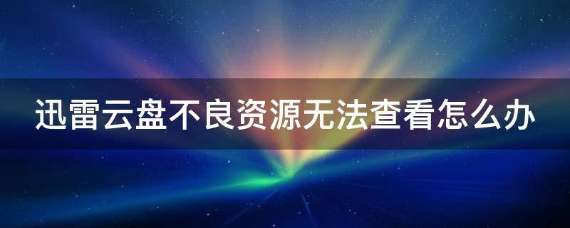 迅雷云盘不良资源无法查看怎么办 迅雷云盘不良资源怎样才能让它检查不出来手机