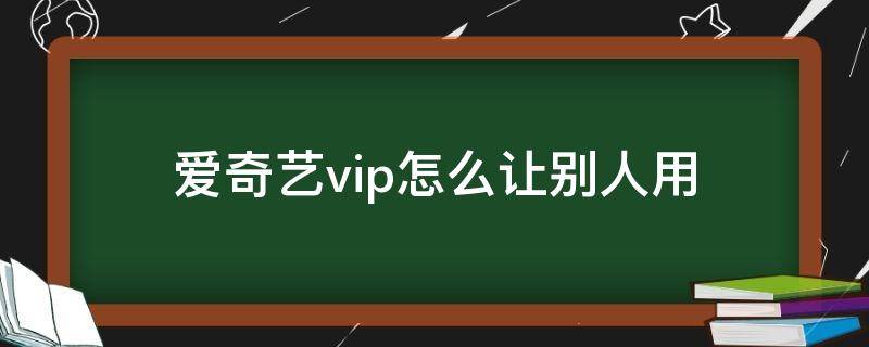 爱奇艺vip怎么让别人用（爱奇艺vip如何让别人使用）