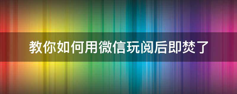 教你如何用微信玩阅后即焚了（微信的阅后即焚怎么用）