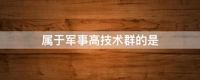 属于军事高技术群的是（属于军事高技术群的是哪些）