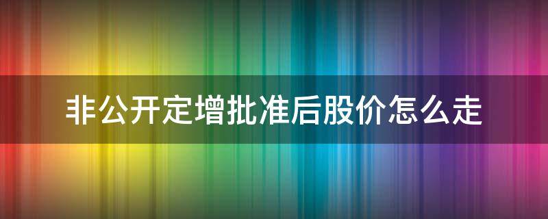 非公开定增批准后股价怎么走 非公开增发股票公布后股价如何走