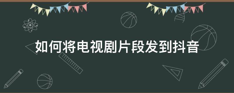 如何将电视剧片段发到抖音 抖音里发的电视剧片段怎么发到抖音的